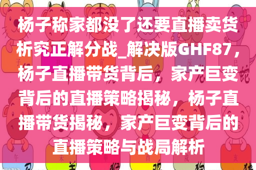 杨子称家都没了还要直播卖货析究正解分战_解决版GHF87，杨子直播带货背后，家产巨变背后的直播策略揭秘，杨子直播带货揭秘，家产巨变背后的直播策略与战局解析