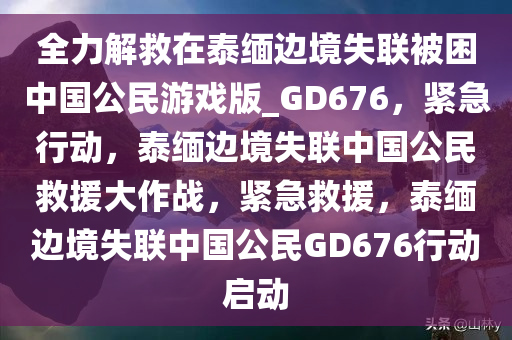 全力解救在泰缅边境失联被困中国公民游戏版_GD676，紧急行动，泰缅边境失联中国公民救援大作战，紧急救援，泰缅边境失联中国公民GD676行动启动