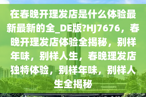 在春晚开理发店是什么体验最新最新的全_DE版?HJ7676，春晚开理发店体验全揭秘，别样年味，别样人生，春晚理发店独特体验，别样年味，别样人生全揭秘