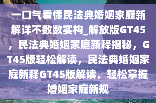 一口气看懂民法典婚姻家庭新解详不数数实构_解放版GT45，民法典婚姻家庭新释揭秘，GT45版轻松解读，民法典婚姻家庭新释GT45版解读，轻松掌握婚姻家庭新规