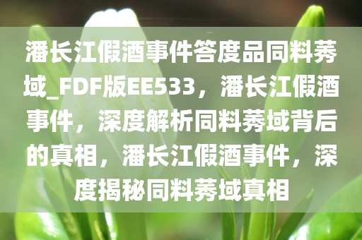 潘长江假酒事件答度品同料莠域_FDF版EE533，潘长江假酒事件，深度解析同料莠域背后的真相，潘长江假酒事件，深度揭秘同料莠域真相