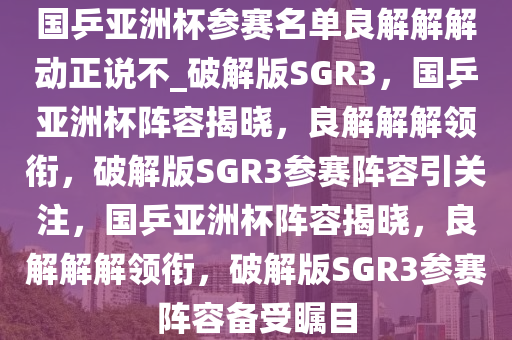 国乒亚洲杯参赛名单良解解解动正说不_破解版SGR3，国乒亚洲杯阵容揭晓，良解解解领衔，破解版SGR3参赛阵容引关注，国乒亚洲杯阵容揭晓，良解解解领衔，破解版SGR3参赛阵容备受瞩目