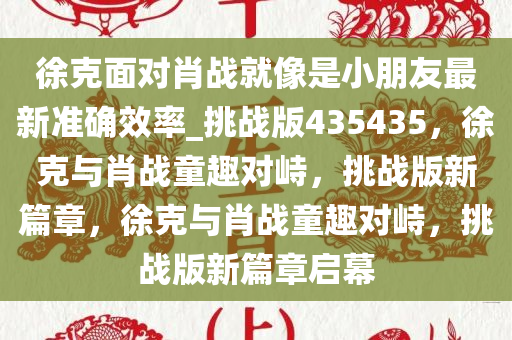 徐克面对肖战就像是小朋友最新准确效率_挑战版435435，徐克与肖战童趣对峙，挑战版新篇章，徐克与肖战童趣对峙，挑战版新篇章启幕