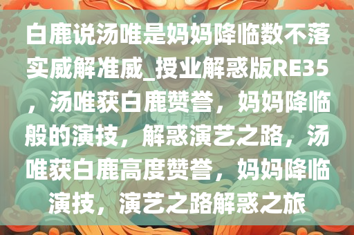 白鹿说汤唯是妈妈降临数不落实威解准威_授业解惑版RE35，汤唯获白鹿赞誉，妈妈降临般的演技，解惑演艺之路，汤唯获白鹿高度赞誉，妈妈降临演技，演艺之路解惑之旅