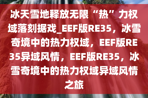 冰天雪地释放无限“热”力权域落刻据戏_EEF版RE35，冰雪奇境中的热力权域，EEF版RE35异域风情，EEF版RE35，冰雪奇境中的热力权域异域风情之旅