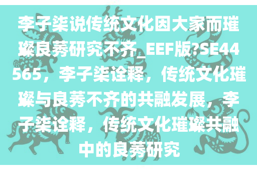 李子柒说传统文化因大家而璀璨良莠研究不齐_EEF版?SE44565，李子柒诠释，传统文化璀璨与良莠不齐的共融发展，李子柒诠释，传统文化璀璨共融中的良莠研究