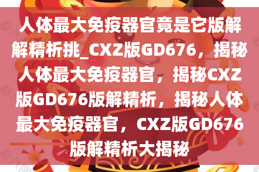 人体最大免疫器官竟是它版解解精析挑_CXZ版GD676，揭秘人体最大免疫器官，揭秘CXZ版GD676版解精析，揭秘人体最大免疫器官，CXZ版GD676版解精析大揭秘