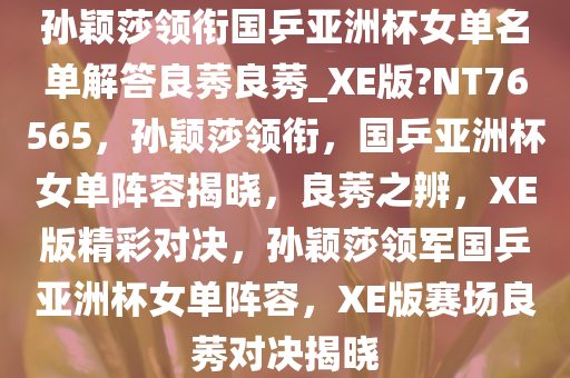 孙颖莎领衔国乒亚洲杯女单名单解答良莠良莠_XE版?NT76565，孙颖莎领衔，国乒亚洲杯女单阵容揭晓，良莠之辨，XE版精彩对决，孙颖莎领军国乒亚洲杯女单阵容，XE版赛场良莠对决揭晓