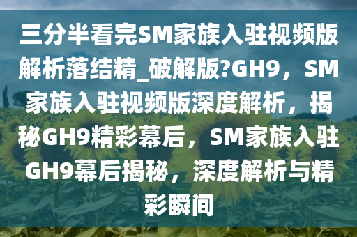 三分半看完SM家族入驻视频版解析落结精_破解版?GH9，SM家族入驻视频版深度解析，揭秘GH9精彩幕后，SM家族入驻GH9幕后揭秘，深度解析与精彩瞬间