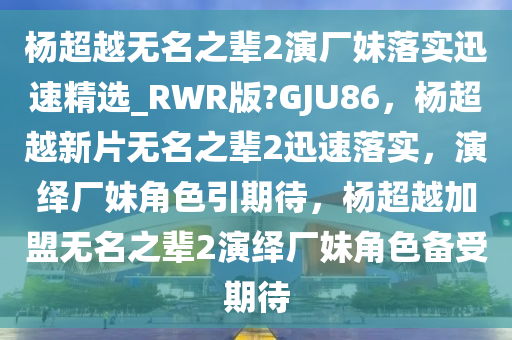 杨超越无名之辈2演厂妹落实迅速精选_RWR版?GJU86，杨超越新片无名之辈2迅速落实，演绎厂妹角色引期待，杨超越加盟无名之辈2演绎厂妹角色备受期待