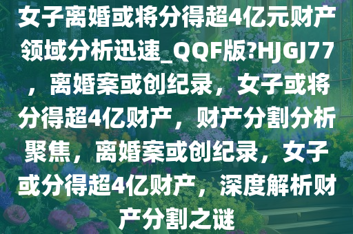 女子离婚或将分得超4亿元财产领域分析迅速_QQF版?HJGJ77，离婚案或创纪录，女子或将分得超4亿财产，财产分割分析聚焦，离婚案或创纪录，女子或分得超4亿财产，深度解析财产分割之谜