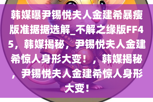 韩媒曝尹锡悦夫人金建希暴瘦版准据据选解_不解之缘版FF45，韩媒揭秘，尹锡悦夫人金建希惊人身形大变！，韩媒揭秘，尹锡悦夫人金建希惊人身形大变！