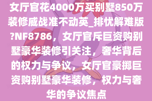 女厅官花4000万买别墅850万装修威战准不动英_排忧解难版?NF8786，女厅官斥巨资购别墅豪华装修引关注，奢华背后的权力与争议，女厅官豪掷巨资购别墅豪华装修，权力与奢华的争议焦点