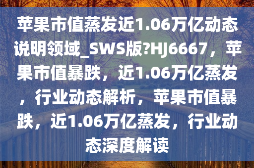 苹果市值蒸发近1.06万亿动态说明领域_SWS版?HJ6667，苹果市值暴跌，近1.06万亿蒸发，行业动态解析，苹果市值暴跌，近1.06万亿蒸发，行业动态深度解读