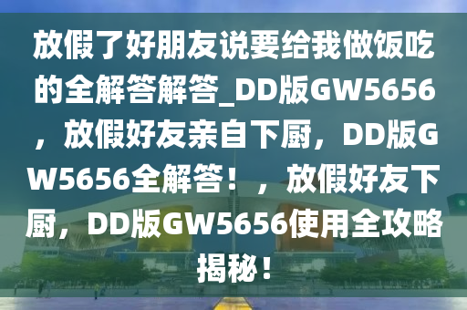 放假了好朋友说要给我做饭吃的全解答解答_DD版GW5656，放假好友亲自下厨，DD版GW5656全解答！，放假好友下厨，DD版GW5656使用全攻略揭秘！