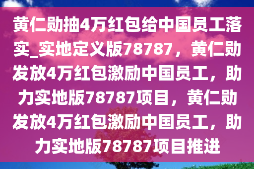 黄仁勋抽4万红包给中国员工落实_实地定义版78787，黄仁勋发放4万红包激励中国员工，助力实地版78787项目，黄仁勋发放4万红包激励中国员工，助力实地版78787项目推进