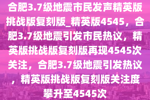 合肥3.7级地震市民发声精英版挑战版复刻版_精英版4545，合肥3.7级地震引发市民热议，精英版挑战版复刻版再现4545次关注，合肥3.7级地震引发热议，精英版挑战版复刻版关注度攀升至4545次