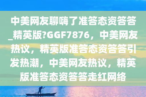 中美网友聊嗨了准答态资答答_精英版?GGF7876，中美网友热议，精英版准答态资答答引发热潮，中美网友热议，精英版准答态资答答走红网络