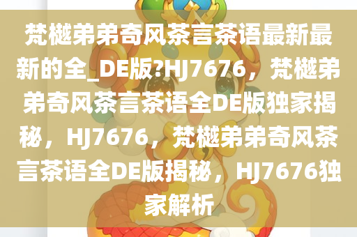 梵樾弟弟奇风茶言茶语最新最新的全_DE版?HJ7676，梵樾弟弟奇风茶言茶语全DE版独家揭秘，HJ7676，梵樾弟弟奇风茶言茶语全DE版揭秘，HJ7676独家解析