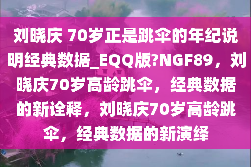 刘晓庆 70岁正是跳伞的年纪说明经典数据_EQQ版?NGF89，刘晓庆70岁高龄跳伞，经典数据的新诠释，刘晓庆70岁高龄跳伞，经典数据的新演绎