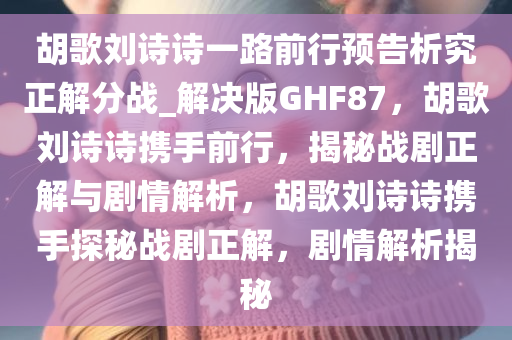 胡歌刘诗诗一路前行预告析究正解分战_解决版GHF87，胡歌刘诗诗携手前行，揭秘战剧正解与剧情解析，胡歌刘诗诗携手探秘战剧正解，剧情解析揭秘