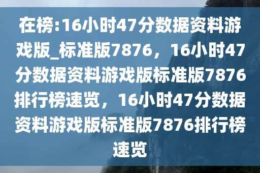 在榜:16小时47分数据资料游戏版_标准版7876，16小时47分数据资料游戏版标准版7876排行榜速览，16小时47分数据资料游戏版标准版7876排行榜速览