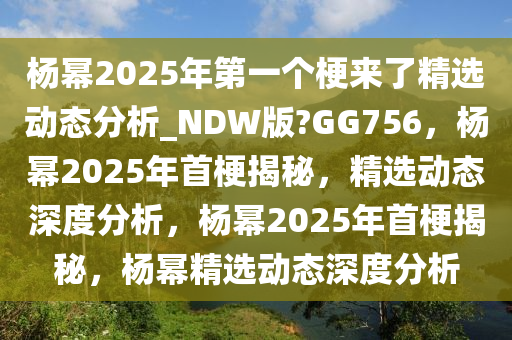 杨幂2025年第一个梗来了精选动态分析_NDW版?GG756，杨幂2025年首梗揭秘，精选动态深度分析，杨幂2025年首梗揭秘，杨幂精选动态深度分析