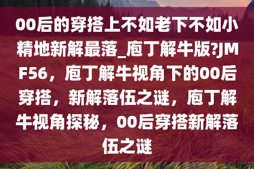 00后的穿搭上不如老下不如小精地新解最落_庖丁解牛版?JMF56，庖丁解牛视角下的00后穿搭，新解落伍之谜，庖丁解牛视角探秘，00后穿搭新解落伍之谜