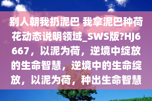 别人朝我扔泥巴 我拿泥巴种荷花动态说明领域_SWS版?HJ6667，以泥为荷，逆境中绽放的生命智慧，逆境中的生命绽放，以泥为荷，种出生命智慧