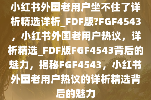 小红书外国老用户坐不住了详析精选详析_FDF版?FGF4543，小红书外国老用户热议，详析精选_FDF版FGF4543背后的魅力，揭秘FGF4543，小红书外国老用户热议的详析精选背后的魅力