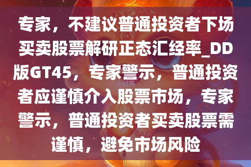 专家，不建议普通投资者下场买卖股票解研正态汇经率_DD版GT45，专家警示，普通投资者应谨慎介入股票市场，专家警示，普通投资者买卖股票需谨慎，避免市场风险