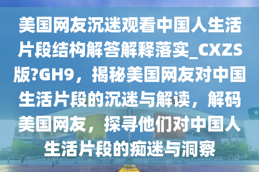 美国网友沉迷观看中国人生活片段结构解答解释落实_CXZS版?GH9，揭秘美国网友对中国生活片段的沉迷与解读，解码美国网友，探寻他们对中国人生活片段的痴迷与洞察