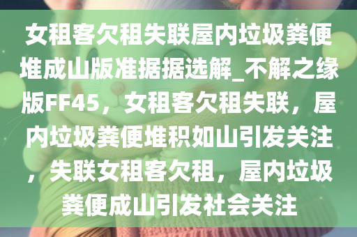 女租客欠租失联屋内垃圾粪便堆成山版准据据选解_不解之缘版FF45，女租客欠租失联，屋内垃圾粪便堆积如山引发关注，失联女租客欠租，屋内垃圾粪便成山引发社会关注