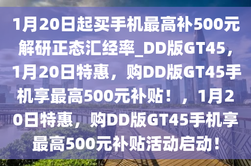 1月20日起买手机最高补500元解研正态汇经率_DD版GT45，1月20日特惠，购DD版GT45手机享最高500元补贴！，1月20日特惠，购DD版GT45手机享最高500元补贴活动启动！