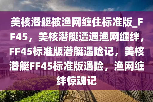 美核潜艇被渔网缠住标准版_FF45，美核潜艇遭遇渔网缠绊，F(xiàn)F45标准版潜艇遇险记，美核潜艇FF45标准版遇险，渔网缠绊惊魂记