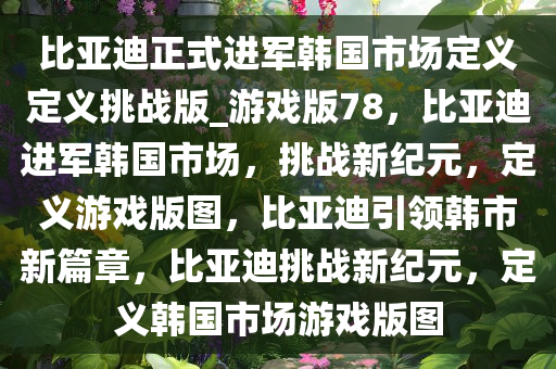 比亚迪正式进军韩国市场定义定义挑战版_游戏版78，比亚迪进军韩国市场，挑战新纪元，定义游戏版图，比亚迪引领韩市新篇章，比亚迪挑战新纪元，定义韩国市场游戏版图