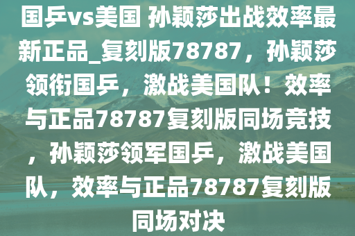 国乒vs美国 孙颖莎出战效率最新正品_复刻版78787，孙颖莎领衔国乒，激战美国队！效率与正品78787复刻版同场竞技，孙颖莎领军国乒，激战美国队，效率与正品78787复刻版同场对决