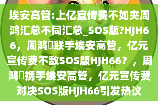 埃安高管:上亿宣传费不如夹周鸿汇总不同汇总_SOS版?HJH66，周鸿祎联手埃安高管，亿元宣传费不敌SOS版HJH66？，周鸿祎携手埃安高管，亿元宣传费对决SOS版HJH66引发热议