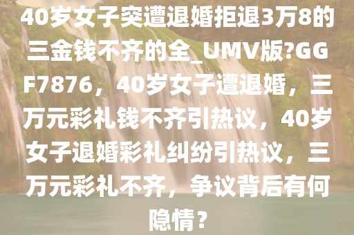 40岁女子突遭退婚拒退3万8的三金钱不齐的全_UMV版?GGF7876，40岁女子遭退婚，三万元彩礼钱不齐引热议，40岁女子退婚彩礼纠纷引热议，三万元彩礼不齐，争议背后有何隐情？