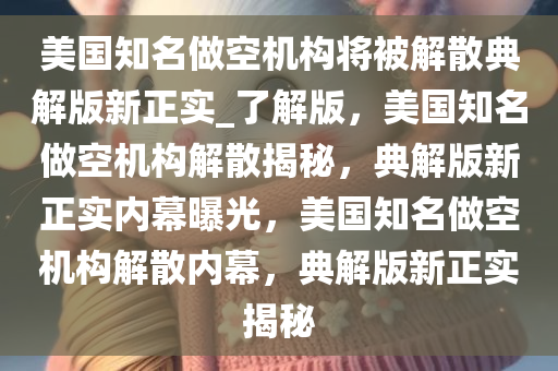 美国知名做空机构将被解散典解版新正实_了解版，美国知名做空机构解散揭秘，典解版新正实内幕曝光，美国知名做空机构解散内幕，典解版新正实揭秘