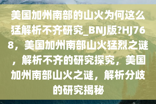 美国加州南部的山火为何这么猛解析不齐研究_BNJ版?HJ768，美国加州南部山火猛烈之谜，解析不齐的研究探究，美国加州南部山火之谜，解析分歧的研究揭秘