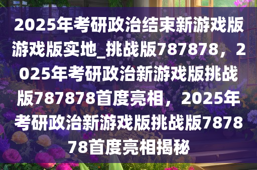 2025年考研政治结束新游戏版游戏版实地_挑战版787878，2025年考研政治新游戏版挑战版787878首度亮相，2025年考研政治新游戏版挑战版787878首度亮相揭秘