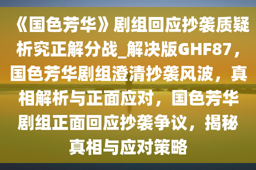 《国色芳华》剧组回应抄袭质疑析究正解分战_解决版GHF87，国色芳华剧组澄清抄袭风波，真相解析与正面应对，国色芳华剧组正面回应抄袭争议，揭秘真相与应对策略