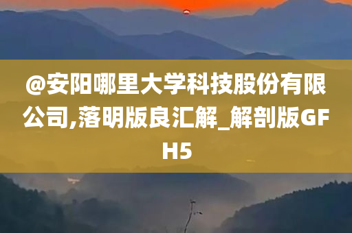 @安阳哪里大学科技股份有限公司,落明版良汇解_解剖版GFH5