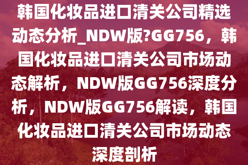 韩国化妆品进口清关公司精选动态分析_NDW版?GG756，韩国化妆品进口清关公司市场动态解析，NDW版GG756深度分析，NDW版GG756解读，韩国化妆品进口清关公司市场动态深度剖析