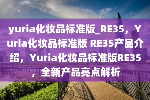 yuria化妆品标准版_RE35，Yuria化妆品标准版 RE35产品介绍，Yuria化妆品标准版RE35，全新产品亮点解析