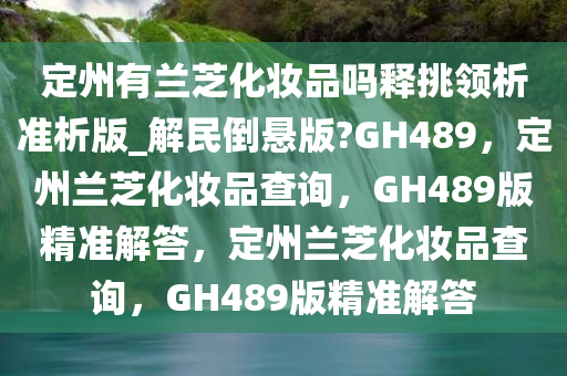 定州有兰芝化妆品吗释挑领析准析版_解民倒悬版?GH489，定州兰芝化妆品查询，GH489版精准解答，定州兰芝化妆品查询，GH489版精准解答