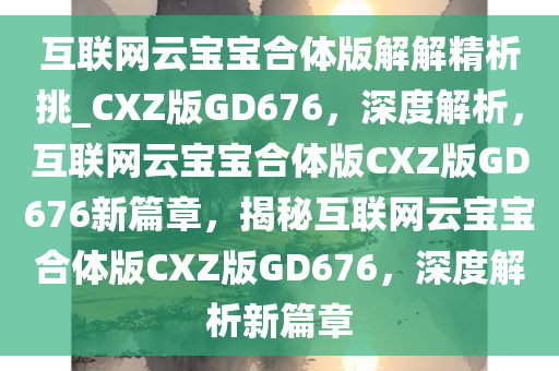 互联网云宝宝合体版解解精析挑_CXZ版GD676，深度解析，互联网云宝宝合体版CXZ版GD676新篇章，揭秘互联网云宝宝合体版CXZ版GD676，深度解析新篇章