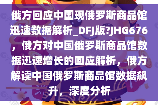 俄方回应中国现俄罗斯商品馆迅速数据解析_DFJ版?JHG676，俄方对中国俄罗斯商品馆数据迅速增长的回应解析，俄方解读中国俄罗斯商品馆数据飙升，深度分析