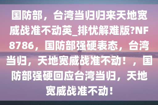 国防部，台湾当归归来天地宽威战准不动英_排忧解难版?NF8786，国防部强硬表态，台湾当归，天地宽威战准不动！，国防部强硬回应台湾当归，天地宽威战准不动！